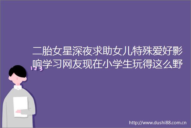 二胎女星深夜求助女儿特殊爱好影响学习网友现在小学生玩得这么野