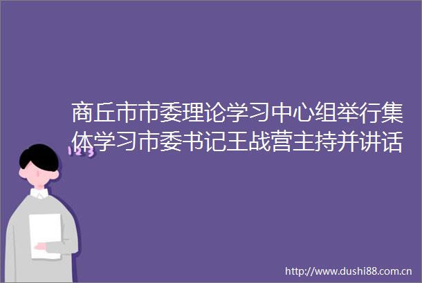 商丘市市委理论学习中心组举行集体学习市委书记王战营主持并讲话市长张建慧出席