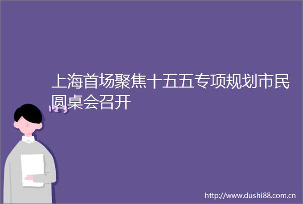 上海首场聚焦十五五专项规划市民圆桌会召开