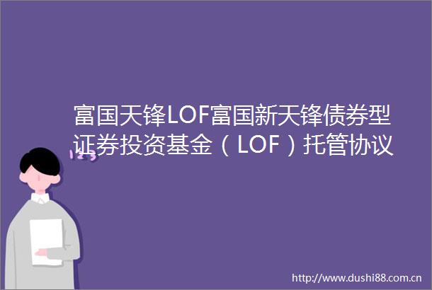 富国天锋LOF富国新天锋债券型证券投资基金（LOF）托管协议
