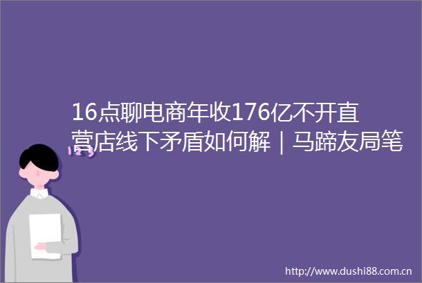 16点聊电商年收176亿不开直营店线下矛盾如何解｜马蹄友局笔记