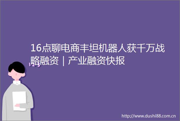 16点聊电商丰坦机器人获千万战略融资｜产业融资快报