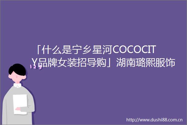 「什么是宁乡星河COCOCITY品牌女装招导购」湖南璐熙服饰