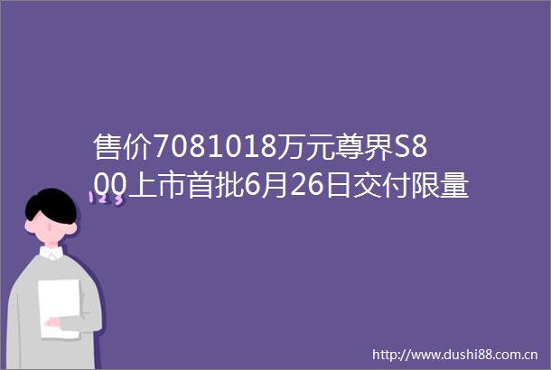 售价7081018万元尊界S800上市首批6月26日交付限量599台
