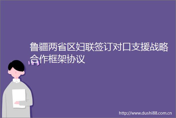 鲁疆两省区妇联签订对口支援战略合作框架协议