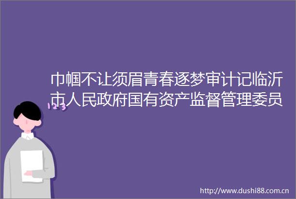 巾帼不让须眉青春逐梦审计记临沂市国有资产监督管理委员会审计科陆燕