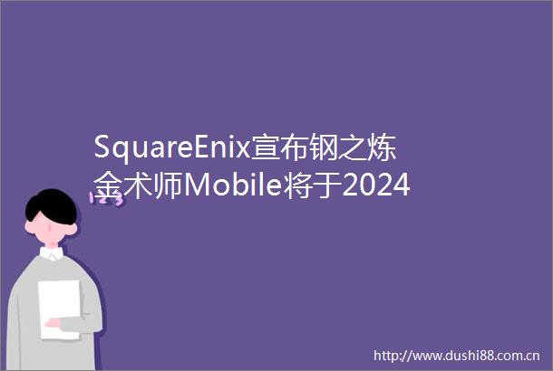 SquareEnix宣布钢之炼金术师Mobile将于2024年3月29日停服