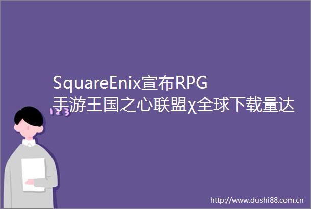 SquareEnix宣布RPG手游王国之心联盟χ全球下载量达到600万