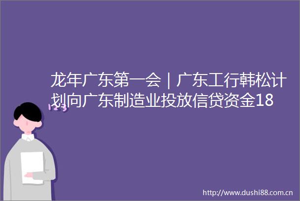 龙年广东第一会｜广东工行韩松计划向广东制造业投放信贷资金18万亿助力广东构建现代化产业体系