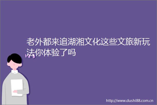 老外都来追湖湘文化这些文旅新玩法你体验了吗