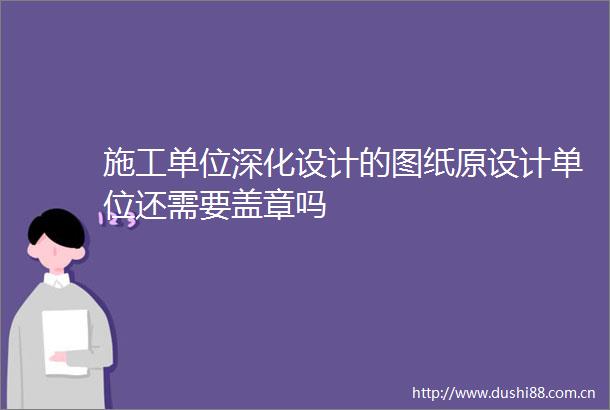 施工单位深化设计的图纸原设计单位还需要盖章吗