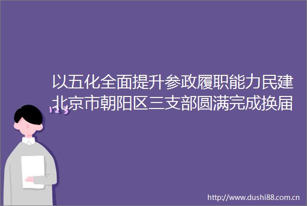 以五化全面提升参政履职能力民建北京市朝阳区三支部圆满完成换届选举工作