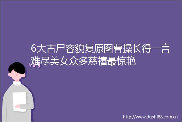 6大古尸容貌复原图曹操长得一言难尽美女众多慈禧最惊艳