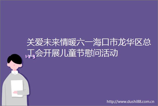 关爱未来情暖六一海口市龙华区总工会开展儿童节慰问活动