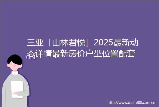 三亚「山林君悦」2025最新动态详情最新房价户型位置配套