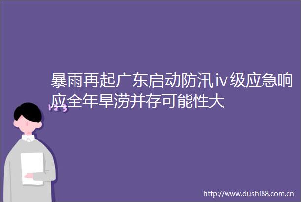 暴雨再起广东启动防汛ⅳ级应急响应全年旱涝并存可能性大