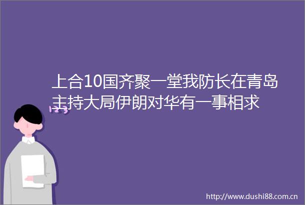 上合10国齐聚一堂我防长在青岛主持大局伊朗对华有一事相求