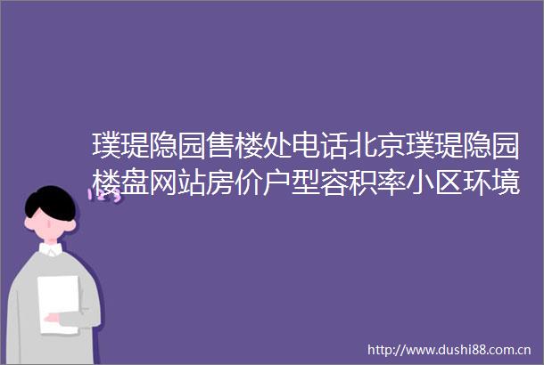璞瑅隐园售楼处电话北京璞瑅隐园楼盘网站房价户型容积率小区环境