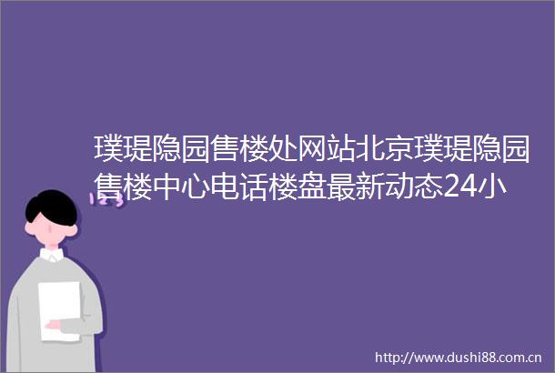 璞瑅隐园售楼处网站北京璞瑅隐园售楼中心电话楼盘最新动态24小时咨询