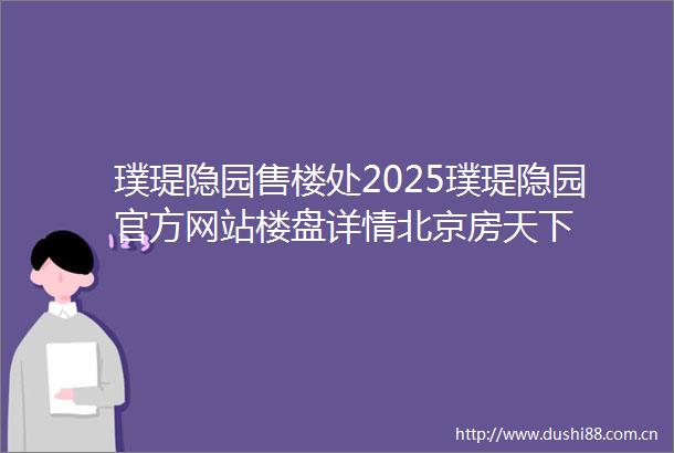 璞瑅隐园售楼处2025璞瑅隐园官方网站楼盘详情北京房天下