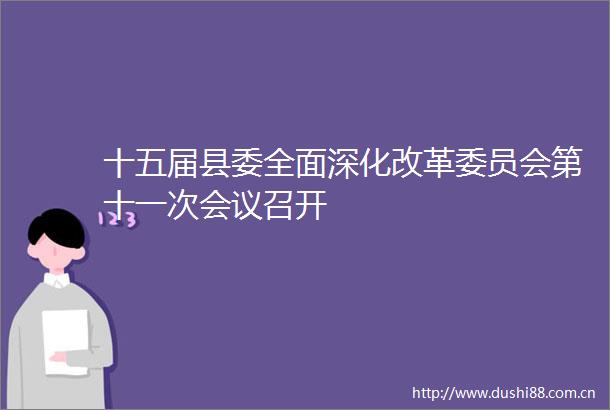十五届县委全面深化改革委员会第十一次会议召开