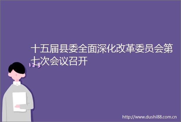 十五届县委全面深化改革委员会第七次会议召开