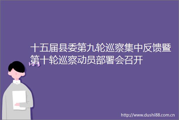 十五届县委第九轮巡察集中反馈暨第十轮巡察动员部署会召开