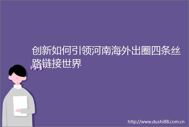 创新如何引领河南海外出圈四条丝路链接世界