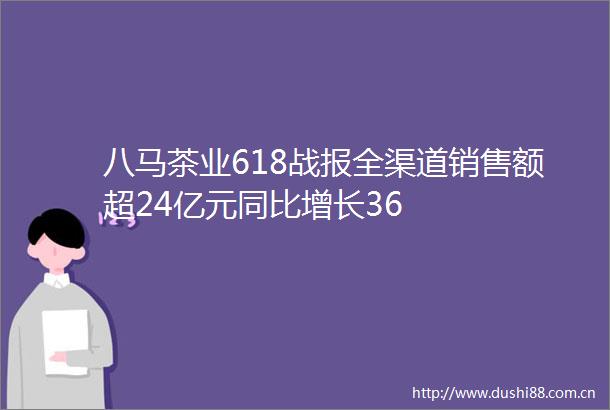 八马茶业618战报全渠道销售额超24亿元同比增长36