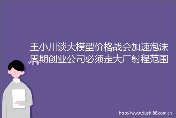王小川谈大模型价格战会加速泡沫周期创业公司必须走大厂射程范围以外的路线