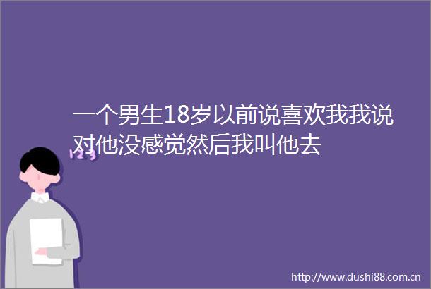 一个男生18岁以前说喜欢我我说对他没感觉然后我叫他去