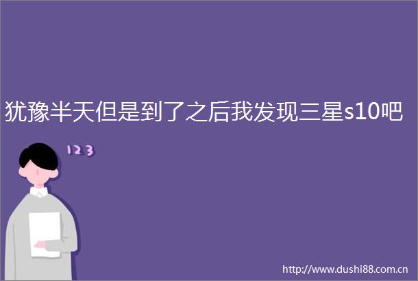 犹豫半天但是到了之后我发现三星s10吧