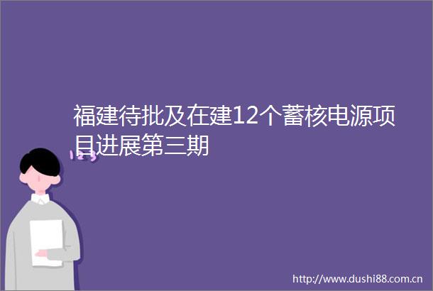 福建待批及在建12个蓄核电源项目进展第三期