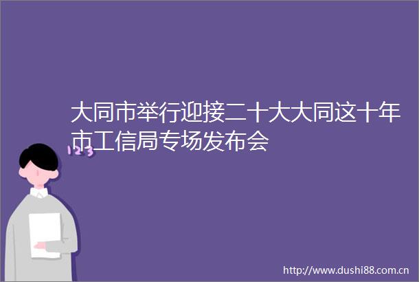 大同市举行迎接二十大大同这十年市工信局专场发布会