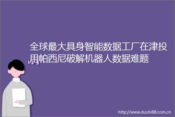 全球最大具身智能数据工厂在津投用帕西尼破解机器人数据难题