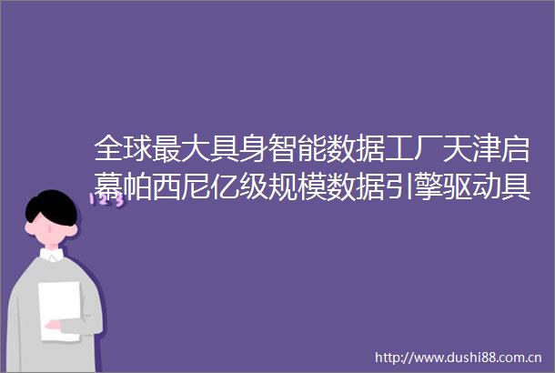 全球最大具身智能数据工厂天津启幕帕西尼亿级规模数据引擎驱动具身智能进化命脉