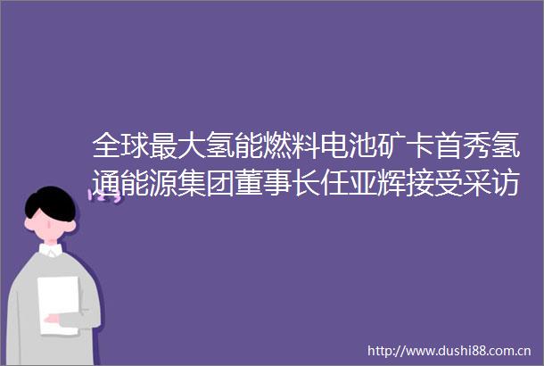 全球最大氢能燃料电池矿卡首秀氢通能源集团董事长任亚辉接受采访