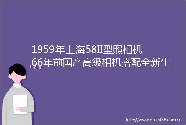 1959年上海58II型照相机66年前国产高级相机搭配全新生产的上海GP3胶卷片尾有照片上海牌582旁轴相机