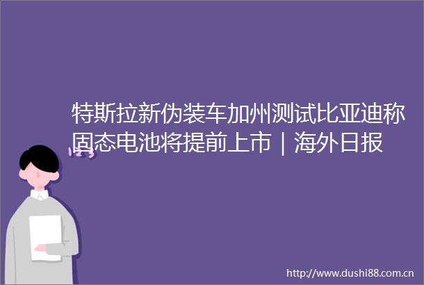 特斯拉新伪装车加州测试比亚迪称固态电池将提前上市｜海外日报