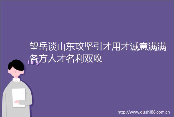 望岳谈山东攻坚引才用才诚意满满各方人才名利双收