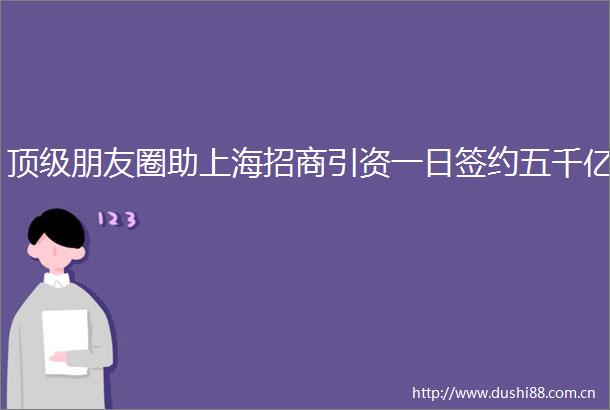 顶级朋友圈助上海招商引资一日签约五千亿