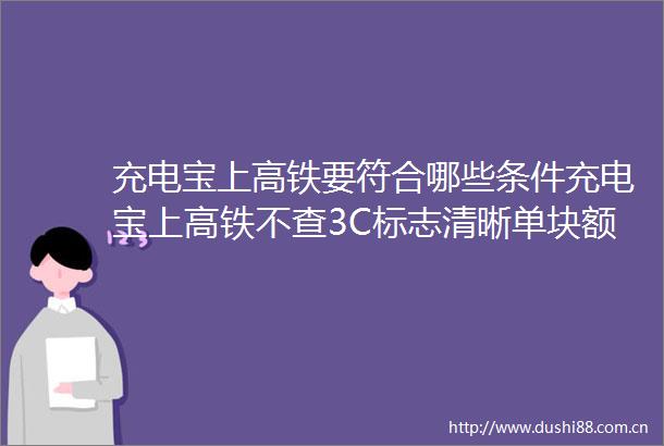 充电宝上高铁要符合哪些条件充电宝上高铁不查3C标志清晰单块额定能量不超100WH的充电宝可上高铁