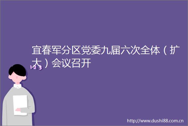 宜春军分区党委九届六次全体（扩大）会议召开
