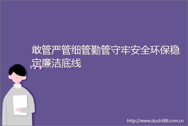 敢管严管细管勤管守牢安全环保稳定廉洁底线