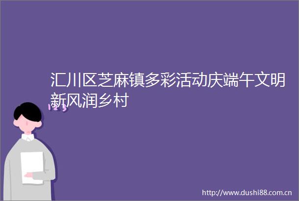 汇川区芝麻镇多彩活动庆端午文明新风润乡村