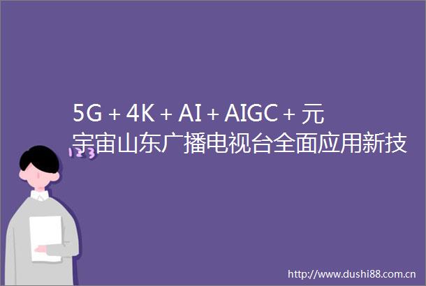 5G＋4K＋AI＋AIGC＋元宇宙山东广播电视台全面应用新技术提升两会报道效果