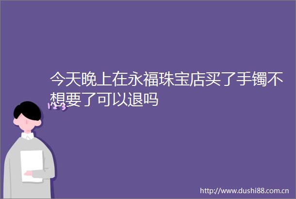 今天晚上在永福珠宝店买了手镯不想要了可以退吗