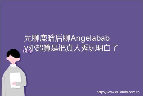 先聊鹿晗后聊Angelababy邓超算是把真人秀玩明白了