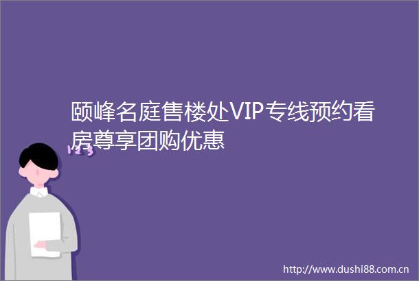 颐峰名庭售楼处VIP专线预约看房尊享团购优惠