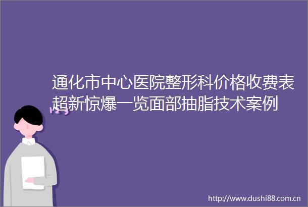 通化市中心医院整形科价格收费表超新惊爆一览面部抽脂技术案例